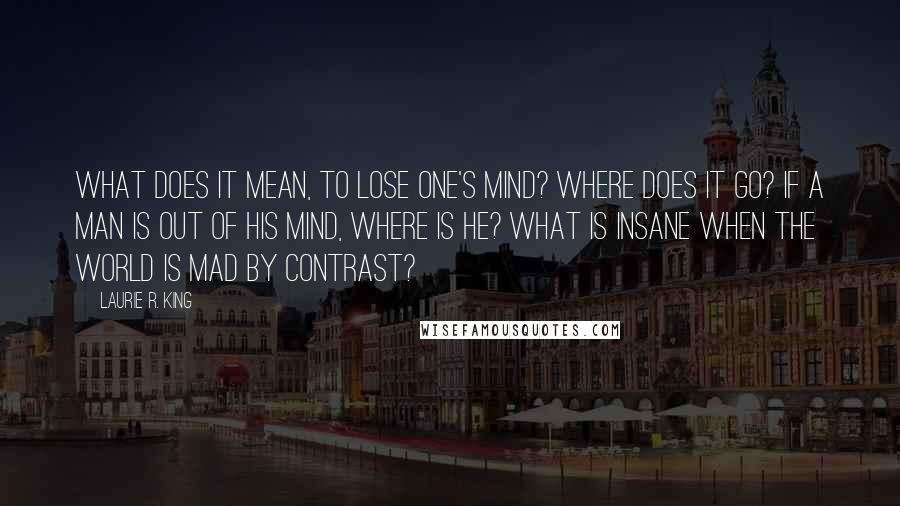 Laurie R. King Quotes: What does it mean, to lose one's mind? Where does it go? If a man is out of his mind, where is he? What is insane when the world is mad by contrast?