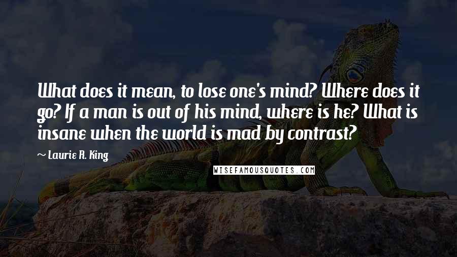 Laurie R. King Quotes: What does it mean, to lose one's mind? Where does it go? If a man is out of his mind, where is he? What is insane when the world is mad by contrast?