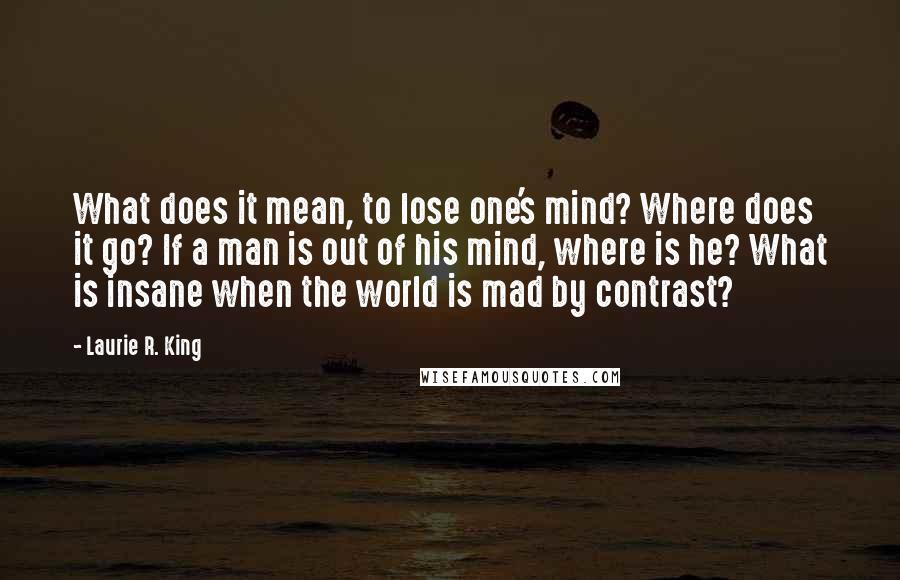 Laurie R. King Quotes: What does it mean, to lose one's mind? Where does it go? If a man is out of his mind, where is he? What is insane when the world is mad by contrast?