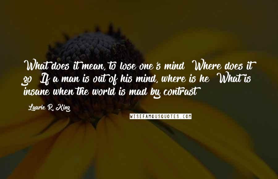 Laurie R. King Quotes: What does it mean, to lose one's mind? Where does it go? If a man is out of his mind, where is he? What is insane when the world is mad by contrast?