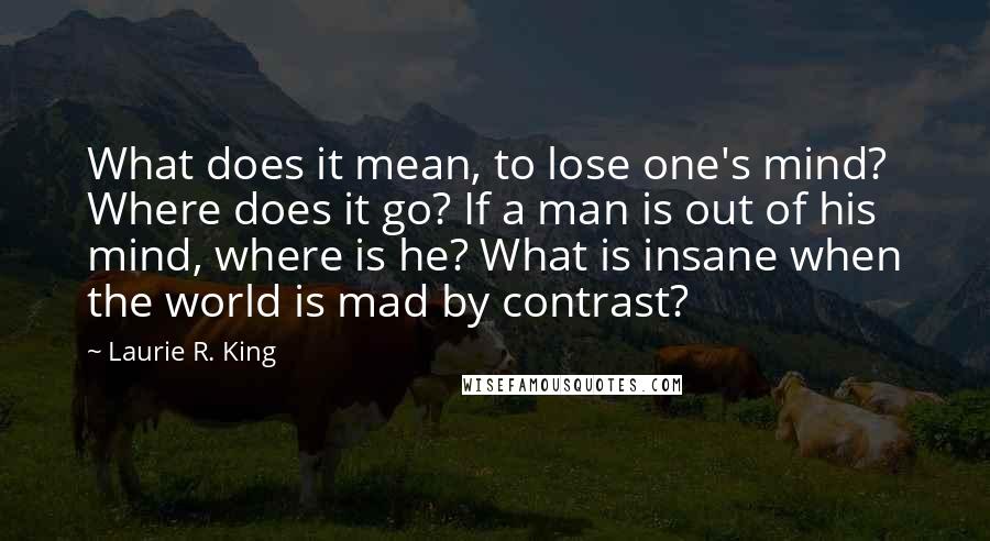 Laurie R. King Quotes: What does it mean, to lose one's mind? Where does it go? If a man is out of his mind, where is he? What is insane when the world is mad by contrast?