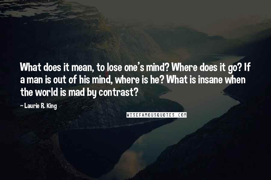 Laurie R. King Quotes: What does it mean, to lose one's mind? Where does it go? If a man is out of his mind, where is he? What is insane when the world is mad by contrast?