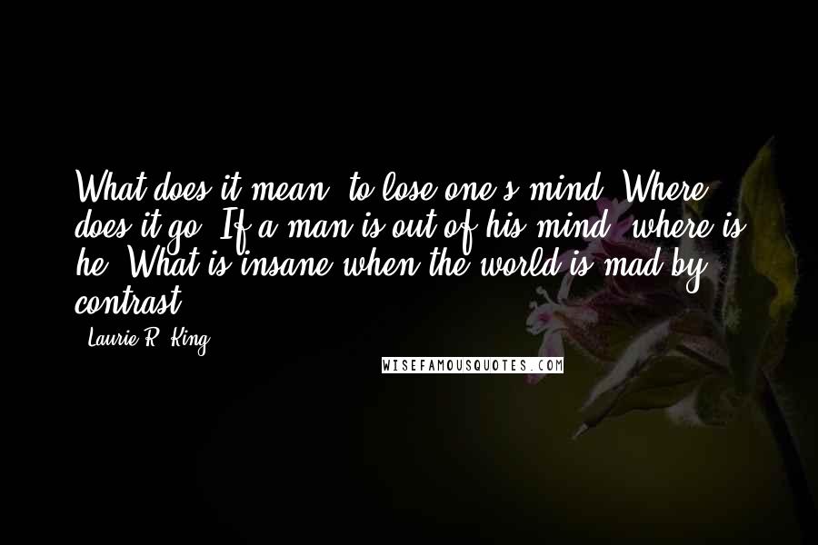 Laurie R. King Quotes: What does it mean, to lose one's mind? Where does it go? If a man is out of his mind, where is he? What is insane when the world is mad by contrast?