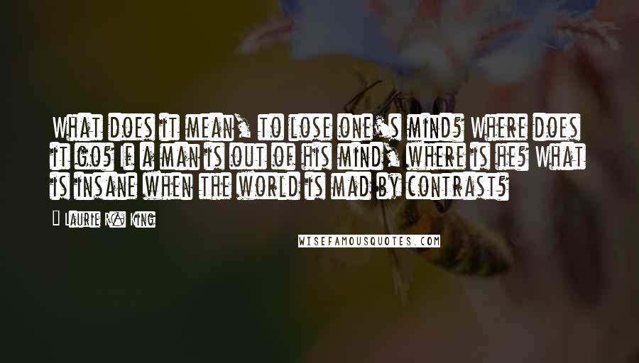 Laurie R. King Quotes: What does it mean, to lose one's mind? Where does it go? If a man is out of his mind, where is he? What is insane when the world is mad by contrast?