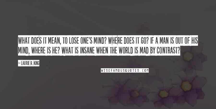 Laurie R. King Quotes: What does it mean, to lose one's mind? Where does it go? If a man is out of his mind, where is he? What is insane when the world is mad by contrast?