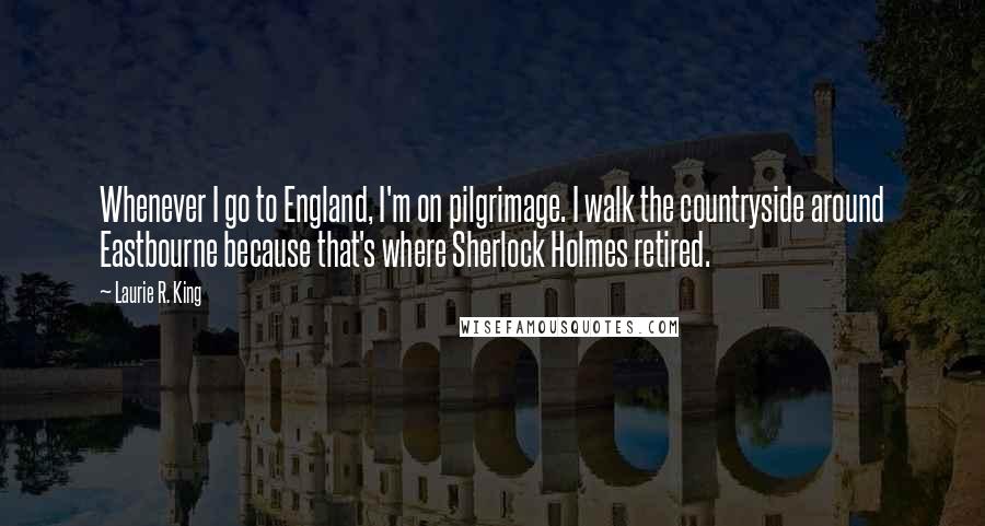 Laurie R. King Quotes: Whenever I go to England, I'm on pilgrimage. I walk the countryside around Eastbourne because that's where Sherlock Holmes retired.