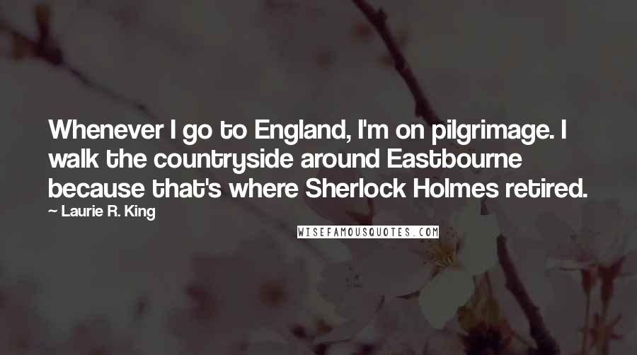 Laurie R. King Quotes: Whenever I go to England, I'm on pilgrimage. I walk the countryside around Eastbourne because that's where Sherlock Holmes retired.
