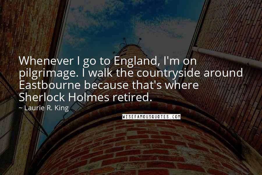 Laurie R. King Quotes: Whenever I go to England, I'm on pilgrimage. I walk the countryside around Eastbourne because that's where Sherlock Holmes retired.