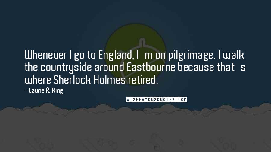 Laurie R. King Quotes: Whenever I go to England, I'm on pilgrimage. I walk the countryside around Eastbourne because that's where Sherlock Holmes retired.