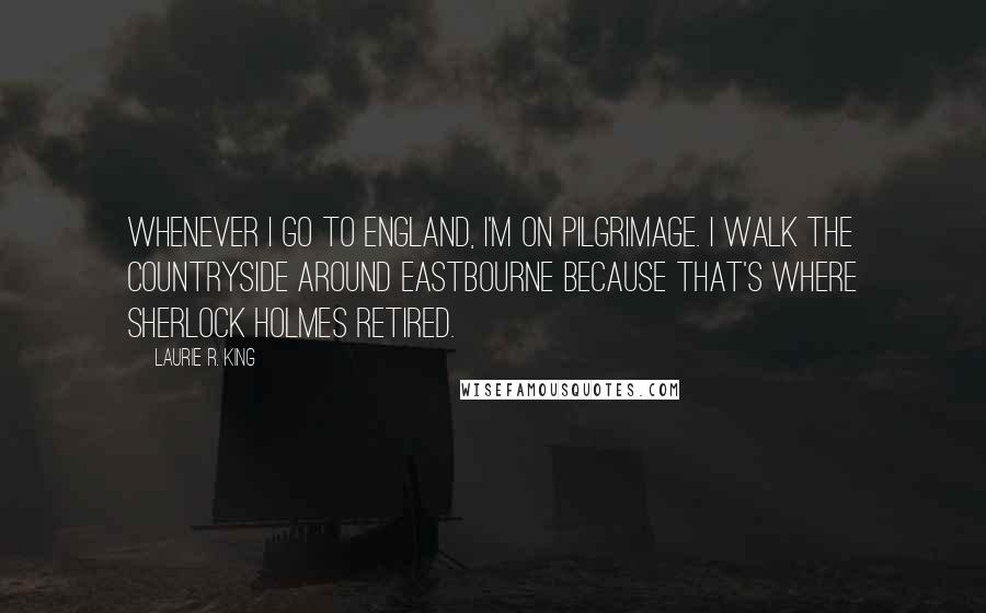 Laurie R. King Quotes: Whenever I go to England, I'm on pilgrimage. I walk the countryside around Eastbourne because that's where Sherlock Holmes retired.