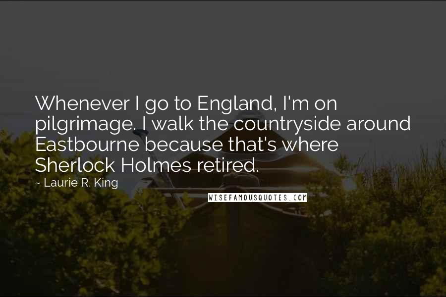 Laurie R. King Quotes: Whenever I go to England, I'm on pilgrimage. I walk the countryside around Eastbourne because that's where Sherlock Holmes retired.