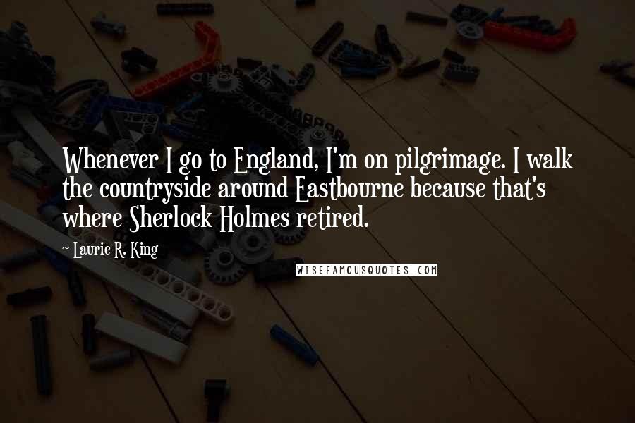 Laurie R. King Quotes: Whenever I go to England, I'm on pilgrimage. I walk the countryside around Eastbourne because that's where Sherlock Holmes retired.