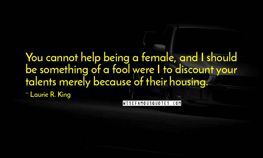 Laurie R. King Quotes: You cannot help being a female, and I should be something of a fool were I to discount your talents merely because of their housing.