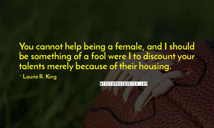 Laurie R. King Quotes: You cannot help being a female, and I should be something of a fool were I to discount your talents merely because of their housing.