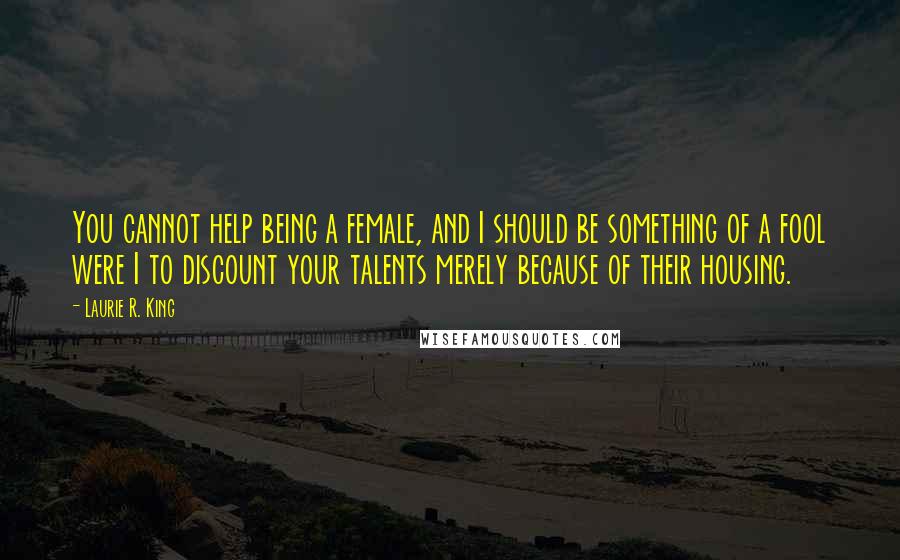 Laurie R. King Quotes: You cannot help being a female, and I should be something of a fool were I to discount your talents merely because of their housing.