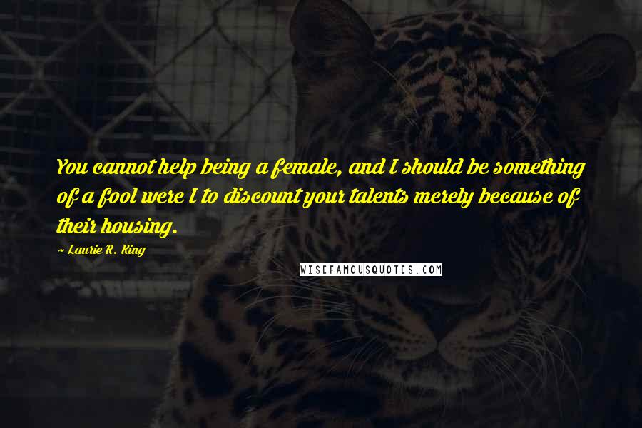 Laurie R. King Quotes: You cannot help being a female, and I should be something of a fool were I to discount your talents merely because of their housing.