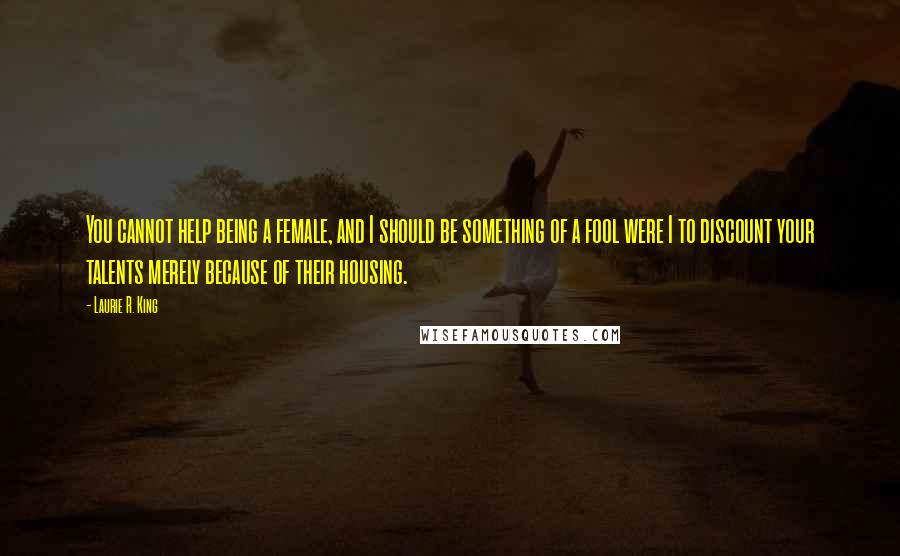 Laurie R. King Quotes: You cannot help being a female, and I should be something of a fool were I to discount your talents merely because of their housing.