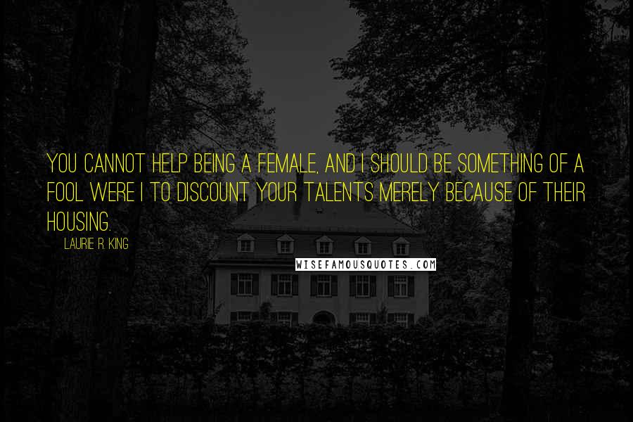 Laurie R. King Quotes: You cannot help being a female, and I should be something of a fool were I to discount your talents merely because of their housing.