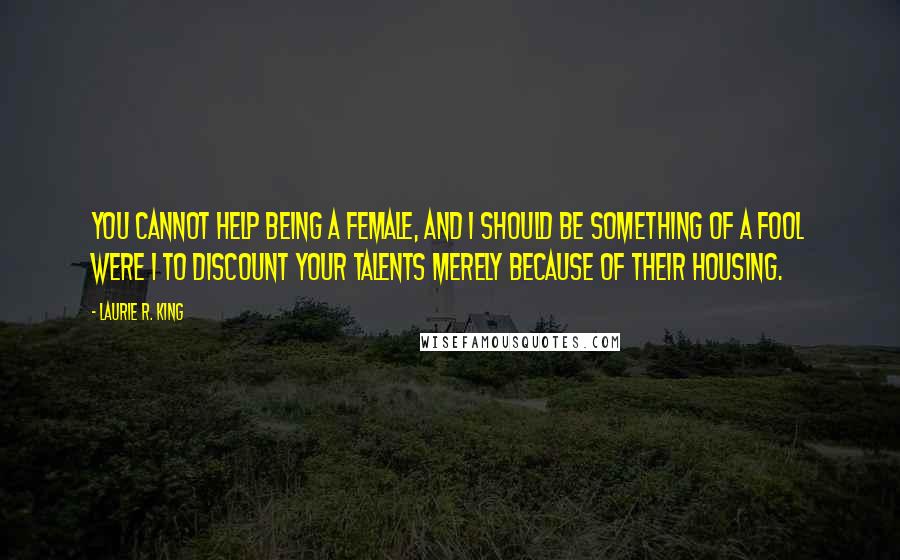 Laurie R. King Quotes: You cannot help being a female, and I should be something of a fool were I to discount your talents merely because of their housing.