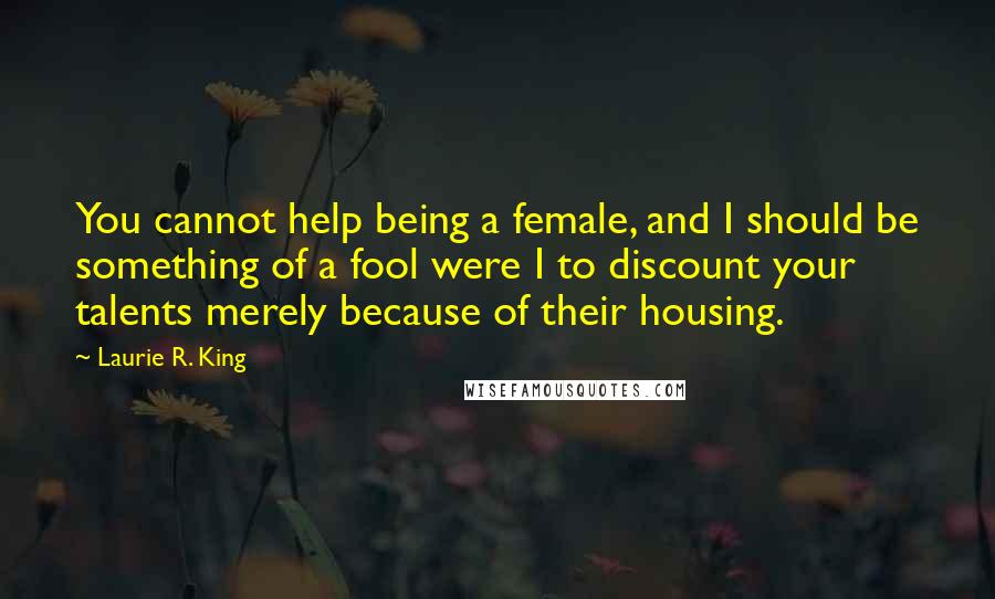 Laurie R. King Quotes: You cannot help being a female, and I should be something of a fool were I to discount your talents merely because of their housing.