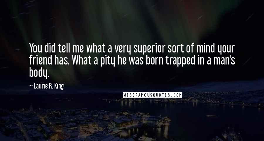 Laurie R. King Quotes: You did tell me what a very superior sort of mind your friend has. What a pity he was born trapped in a man's body.