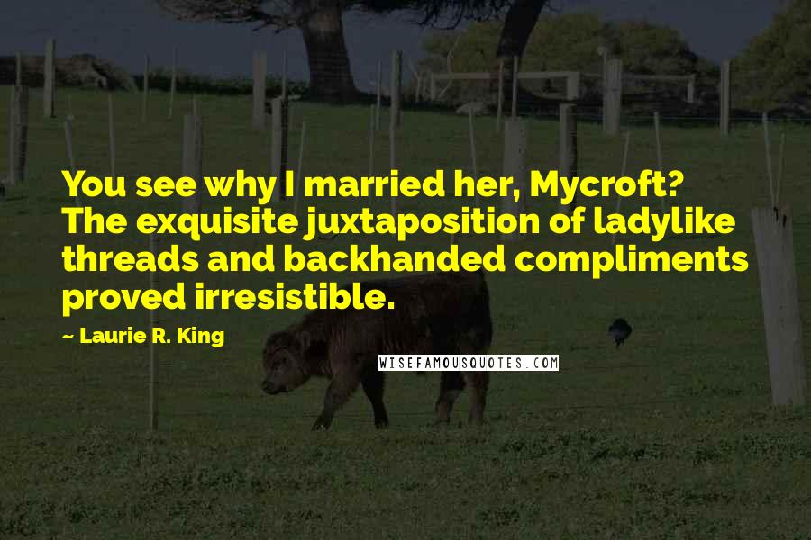 Laurie R. King Quotes: You see why I married her, Mycroft? The exquisite juxtaposition of ladylike threads and backhanded compliments proved irresistible.