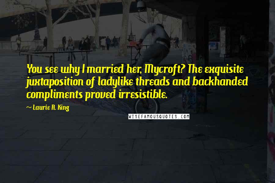Laurie R. King Quotes: You see why I married her, Mycroft? The exquisite juxtaposition of ladylike threads and backhanded compliments proved irresistible.