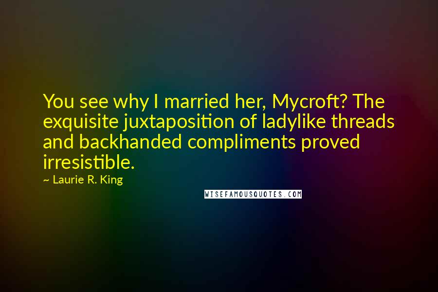 Laurie R. King Quotes: You see why I married her, Mycroft? The exquisite juxtaposition of ladylike threads and backhanded compliments proved irresistible.