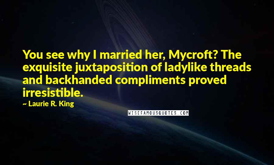 Laurie R. King Quotes: You see why I married her, Mycroft? The exquisite juxtaposition of ladylike threads and backhanded compliments proved irresistible.