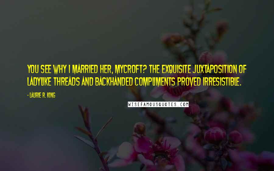 Laurie R. King Quotes: You see why I married her, Mycroft? The exquisite juxtaposition of ladylike threads and backhanded compliments proved irresistible.