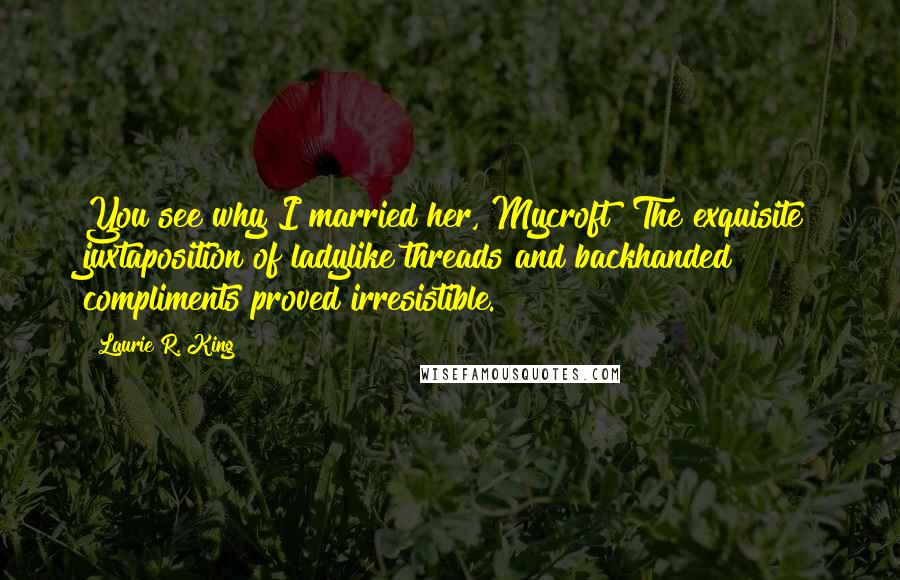 Laurie R. King Quotes: You see why I married her, Mycroft? The exquisite juxtaposition of ladylike threads and backhanded compliments proved irresistible.