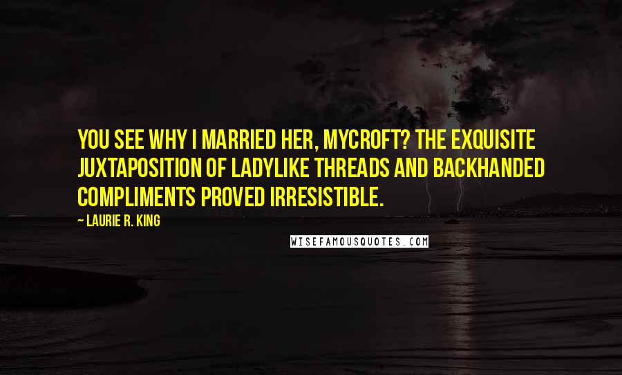 Laurie R. King Quotes: You see why I married her, Mycroft? The exquisite juxtaposition of ladylike threads and backhanded compliments proved irresistible.