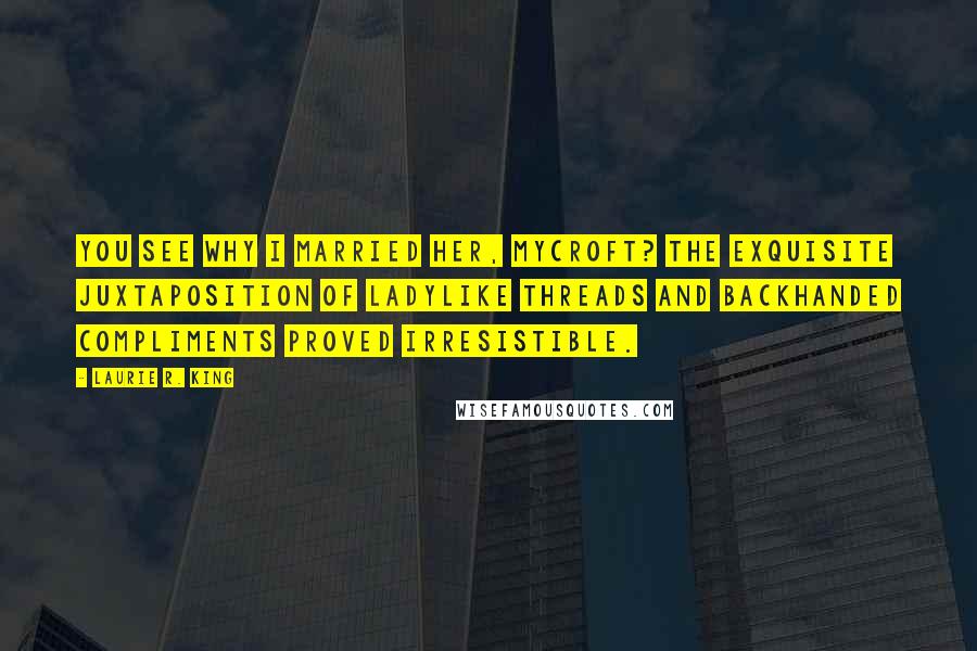 Laurie R. King Quotes: You see why I married her, Mycroft? The exquisite juxtaposition of ladylike threads and backhanded compliments proved irresistible.