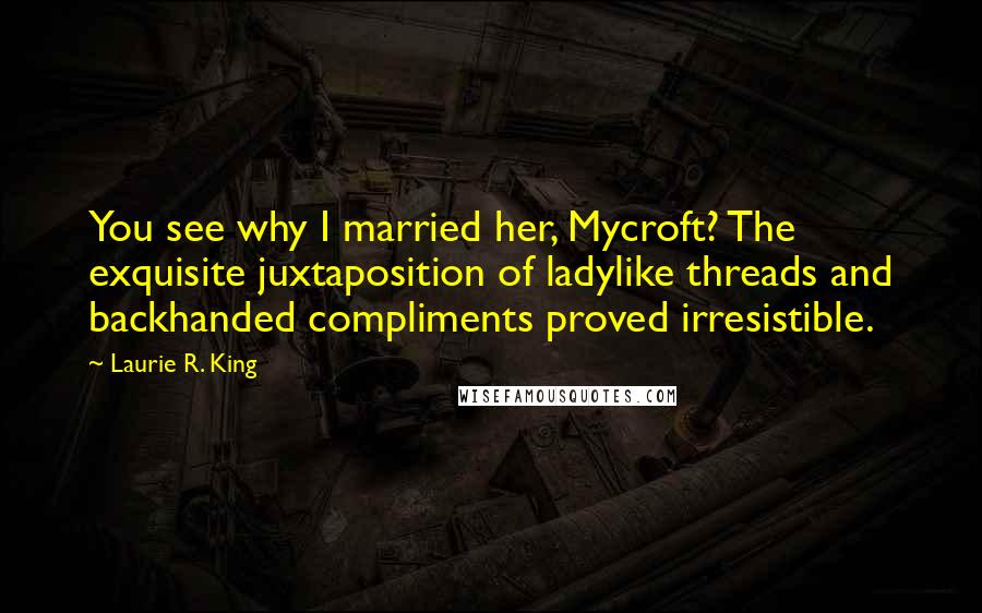 Laurie R. King Quotes: You see why I married her, Mycroft? The exquisite juxtaposition of ladylike threads and backhanded compliments proved irresistible.