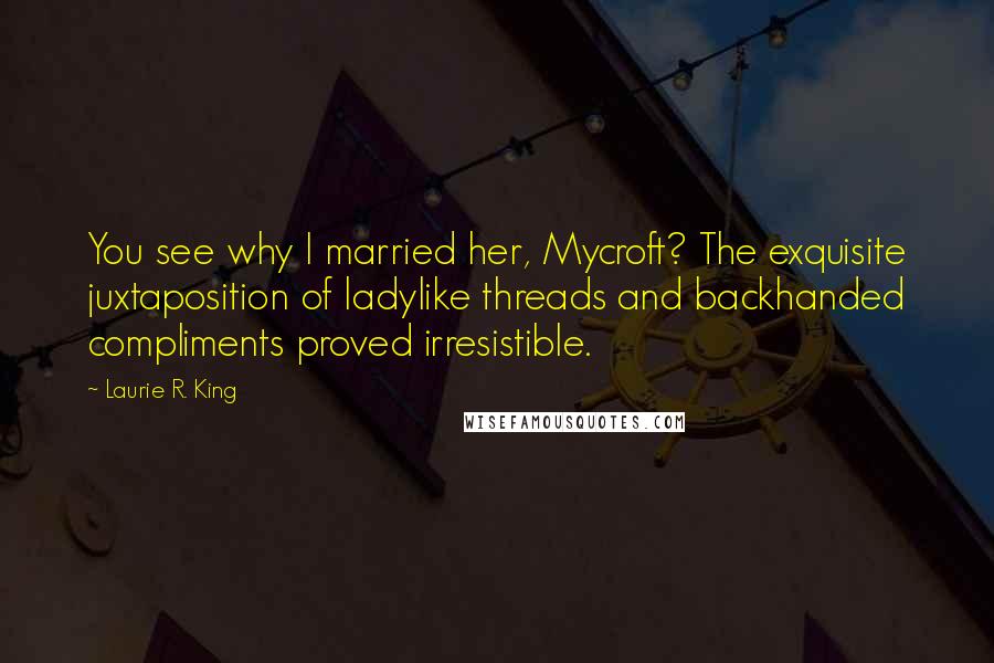 Laurie R. King Quotes: You see why I married her, Mycroft? The exquisite juxtaposition of ladylike threads and backhanded compliments proved irresistible.