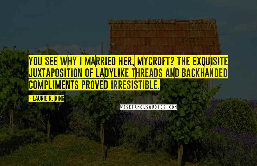 Laurie R. King Quotes: You see why I married her, Mycroft? The exquisite juxtaposition of ladylike threads and backhanded compliments proved irresistible.