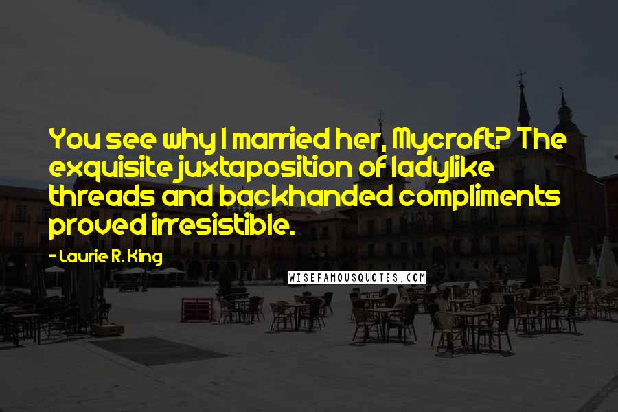 Laurie R. King Quotes: You see why I married her, Mycroft? The exquisite juxtaposition of ladylike threads and backhanded compliments proved irresistible.