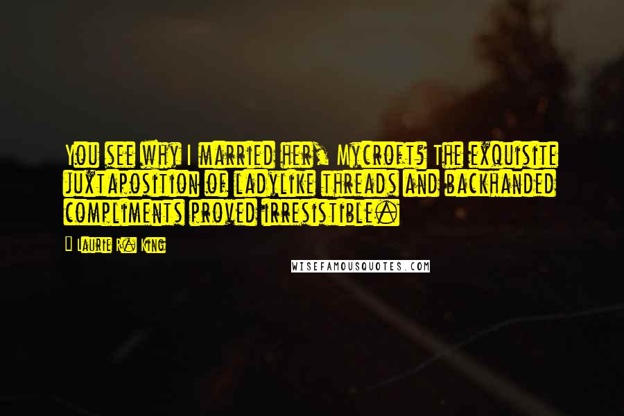 Laurie R. King Quotes: You see why I married her, Mycroft? The exquisite juxtaposition of ladylike threads and backhanded compliments proved irresistible.