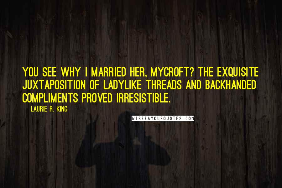 Laurie R. King Quotes: You see why I married her, Mycroft? The exquisite juxtaposition of ladylike threads and backhanded compliments proved irresistible.