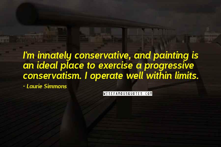 Laurie Simmons Quotes: I'm innately conservative, and painting is an ideal place to exercise a progressive conservatism. I operate well within limits.