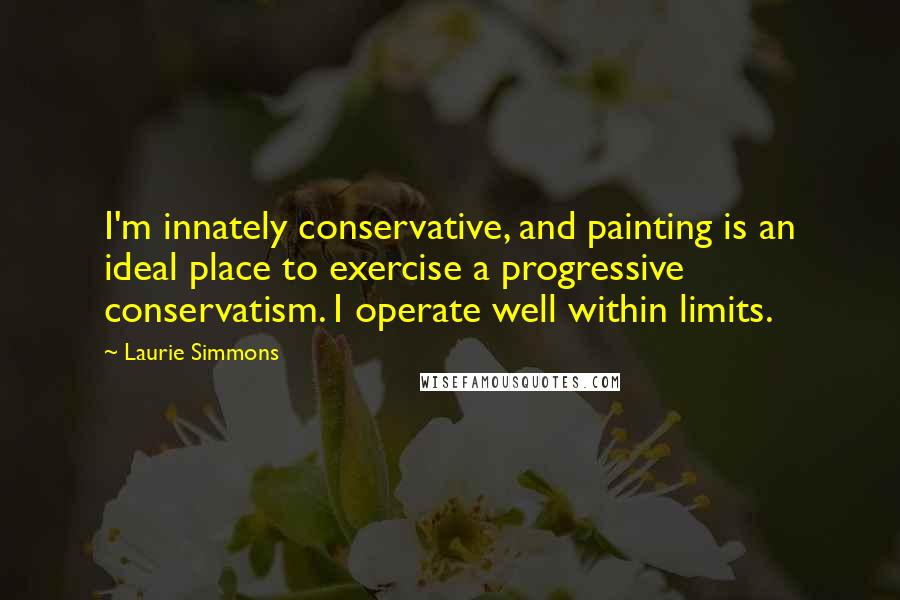 Laurie Simmons Quotes: I'm innately conservative, and painting is an ideal place to exercise a progressive conservatism. I operate well within limits.