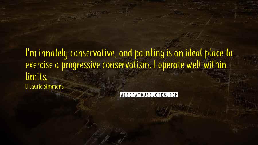 Laurie Simmons Quotes: I'm innately conservative, and painting is an ideal place to exercise a progressive conservatism. I operate well within limits.