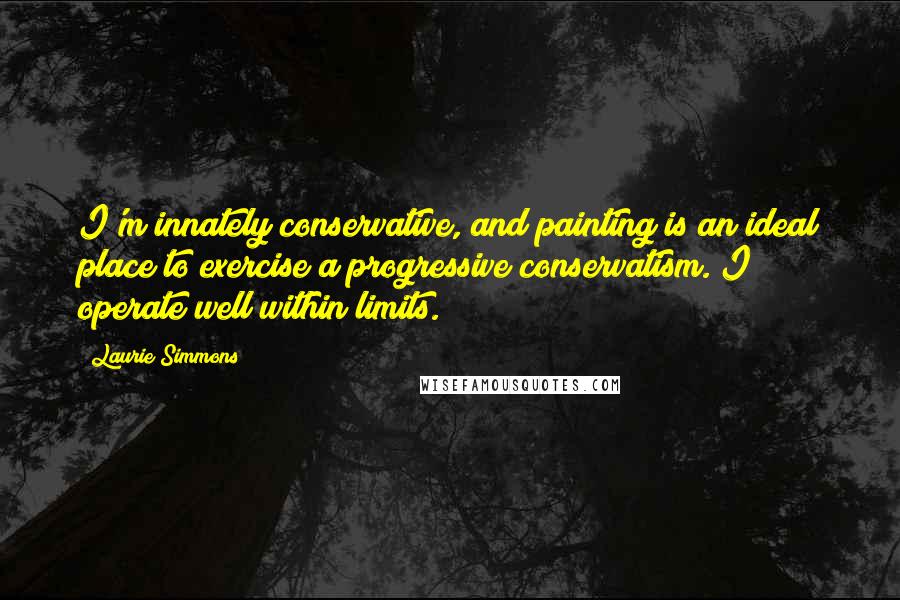 Laurie Simmons Quotes: I'm innately conservative, and painting is an ideal place to exercise a progressive conservatism. I operate well within limits.