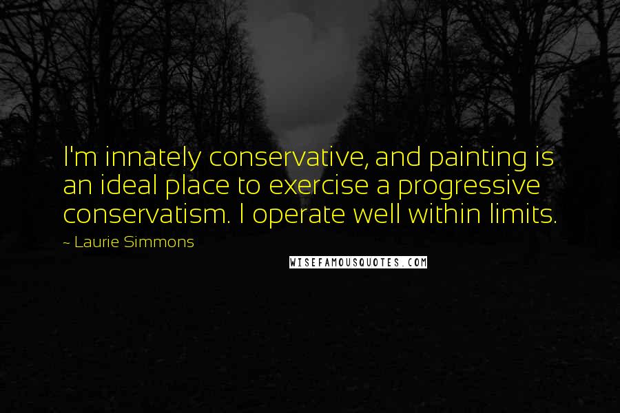 Laurie Simmons Quotes: I'm innately conservative, and painting is an ideal place to exercise a progressive conservatism. I operate well within limits.