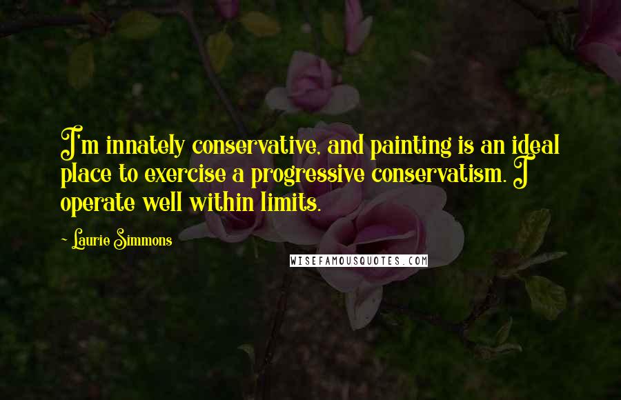 Laurie Simmons Quotes: I'm innately conservative, and painting is an ideal place to exercise a progressive conservatism. I operate well within limits.