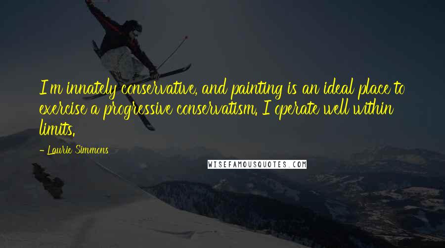 Laurie Simmons Quotes: I'm innately conservative, and painting is an ideal place to exercise a progressive conservatism. I operate well within limits.