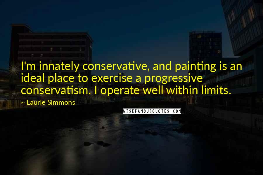 Laurie Simmons Quotes: I'm innately conservative, and painting is an ideal place to exercise a progressive conservatism. I operate well within limits.