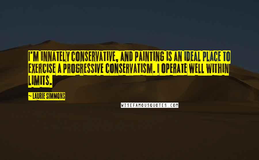 Laurie Simmons Quotes: I'm innately conservative, and painting is an ideal place to exercise a progressive conservatism. I operate well within limits.