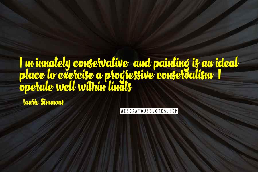 Laurie Simmons Quotes: I'm innately conservative, and painting is an ideal place to exercise a progressive conservatism. I operate well within limits.