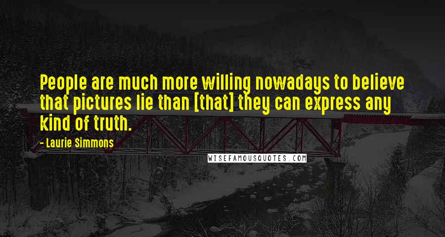 Laurie Simmons Quotes: People are much more willing nowadays to believe that pictures lie than [that] they can express any kind of truth.
